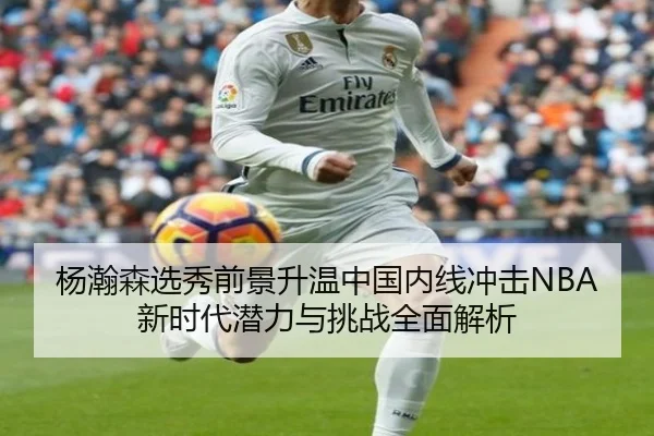杨瀚森选秀前景升温中国内线冲击NBA新时代潜力与挑战全面解析
